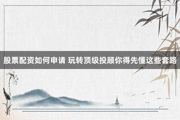 股票配资如何申请 玩转顶级投顾你得先懂这些套路