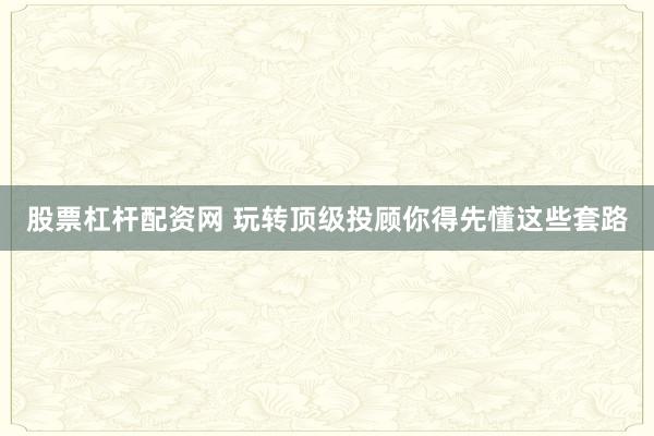 股票杠杆配资网 玩转顶级投顾你得先懂这些套路