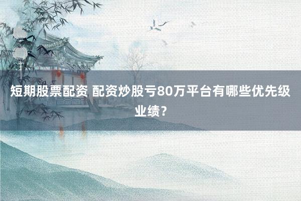 短期股票配资 配资炒股亏80万平台有哪些优先级业绩？