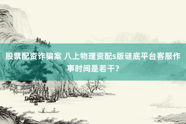 股票配资诈骗案 八上物理资配s版谜底平台客服作事时间是若干？