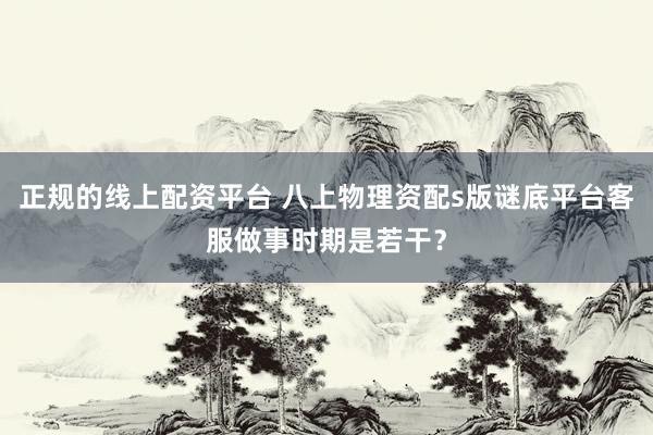 正规的线上配资平台 八上物理资配s版谜底平台客服做事时期是若干？