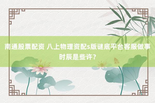 南通股票配资 八上物理资配s版谜底平台客服做事时辰是些许？
