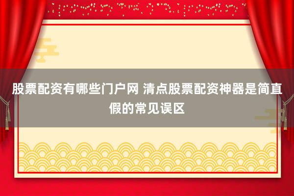 股票配资有哪些门户网 清点股票配资神器是简直假的常见误区