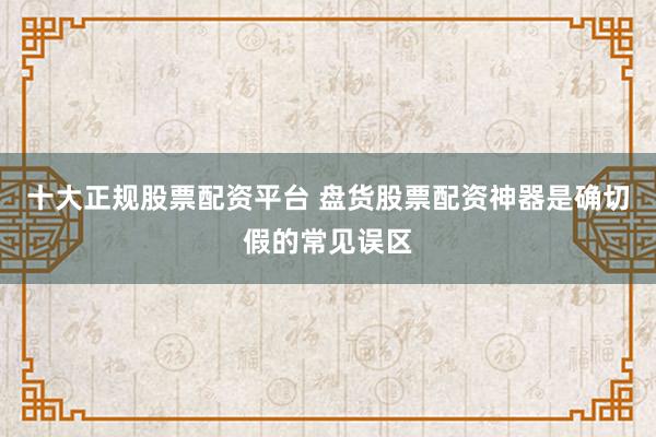 十大正规股票配资平台 盘货股票配资神器是确切假的常见误区