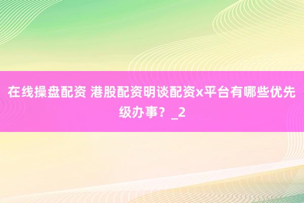 在线操盘配资 港股配资明谈配资x平台有哪些优先级办事？_2