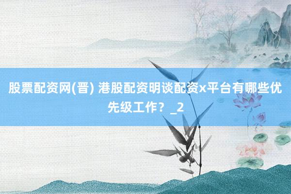 股票配资网(晋) 港股配资明谈配资x平台有哪些优先级工作？_2