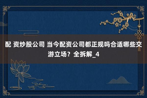 配 资炒股公司 当今配资公司都正规吗合适哪些交游立场？全拆解_4