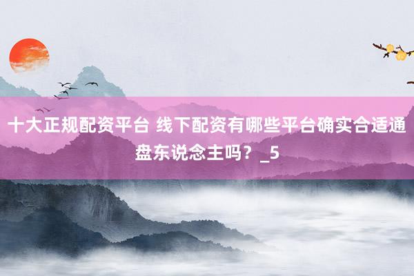 十大正规配资平台 线下配资有哪些平台确实合适通盘东说念主吗？_5