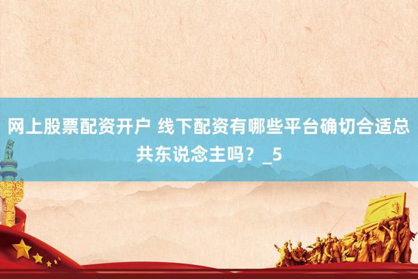 网上股票配资开户 线下配资有哪些平台确切合适总共东说念主吗？_5
