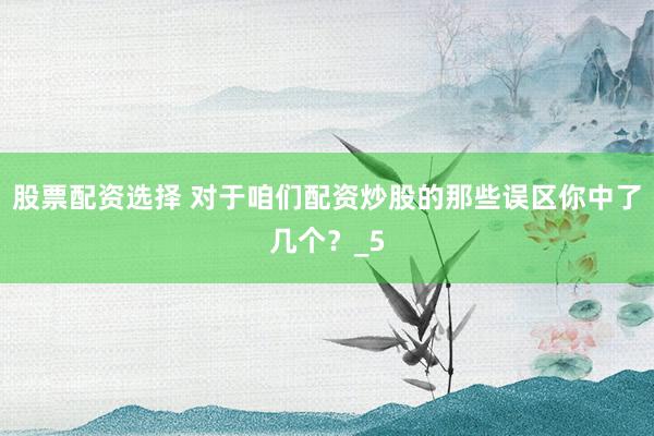 股票配资选择 对于咱们配资炒股的那些误区你中了几个？_5