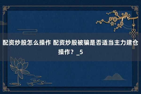 配资炒股怎么操作 配资炒股被骗是否适当主力建仓操作？_5