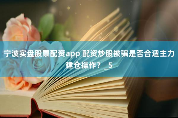 宁波实盘股票配资app 配资炒股被骗是否合适主力建仓操作？_5