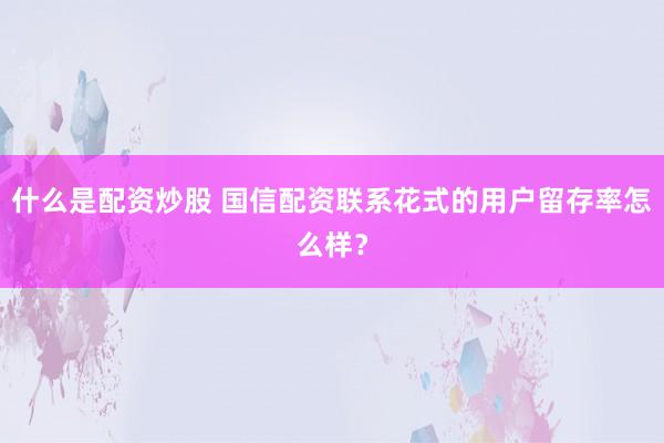 什么是配资炒股 国信配资联系花式的用户留存率怎么样？