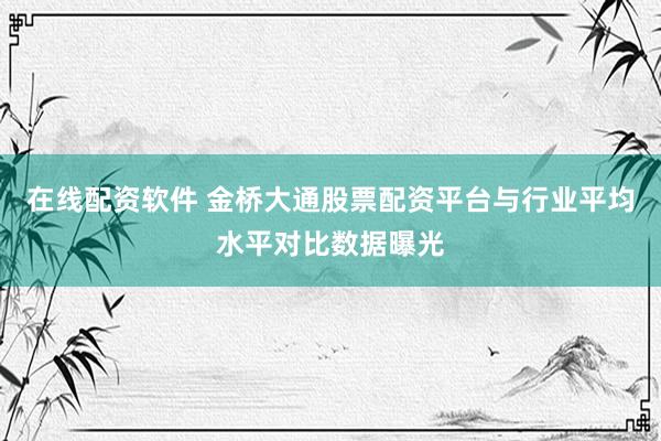 在线配资软件 金桥大通股票配资平台与行业平均水平对比数据曝光