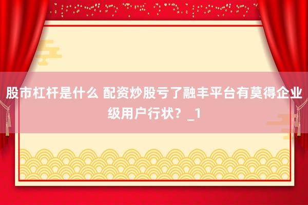 股市杠杆是什么 配资炒股亏了融丰平台有莫得企业级用户行状？_1