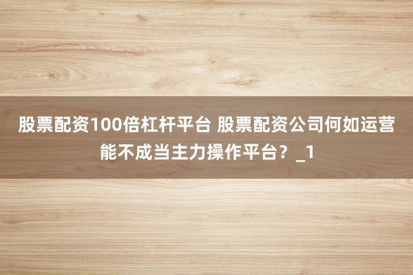 股票配资100倍杠杆平台 股票配资公司何如运营能不成当主力操作平台？_1