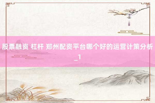 股票融资 杠杆 郑州配资平台哪个好的运营计策分析_1