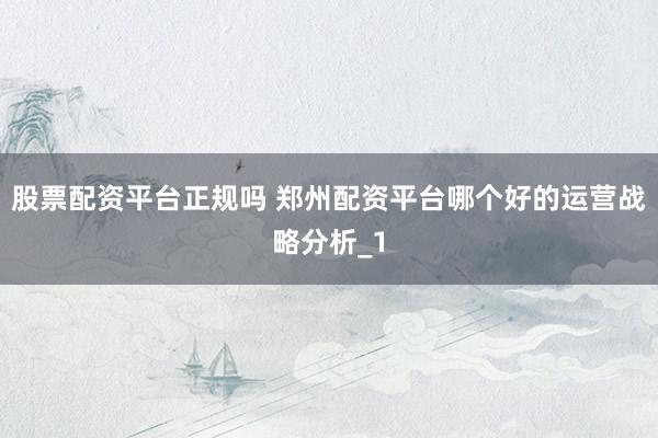 股票配资平台正规吗 郑州配资平台哪个好的运营战略分析_1