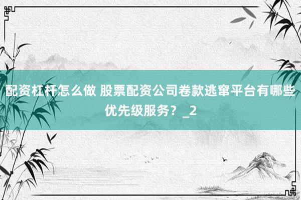 配资杠杆怎么做 股票配资公司卷款逃窜平台有哪些优先级服务？_2