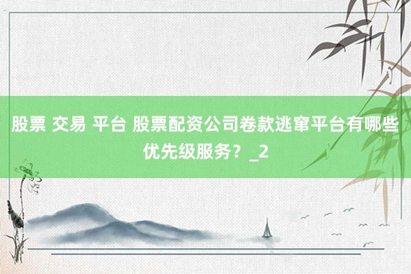 股票 交易 平台 股票配资公司卷款逃窜平台有哪些优先级服务？_2