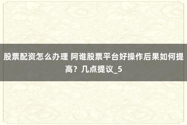股票配资怎么办理 阿谁股票平台好操作后果如何提高？几点提议_5