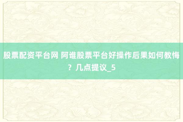 股票配资平台网 阿谁股票平台好操作后果如何教悔？几点提议_5