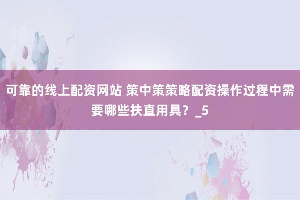 可靠的线上配资网站 策中策策略配资操作过程中需要哪些扶直用具？_5