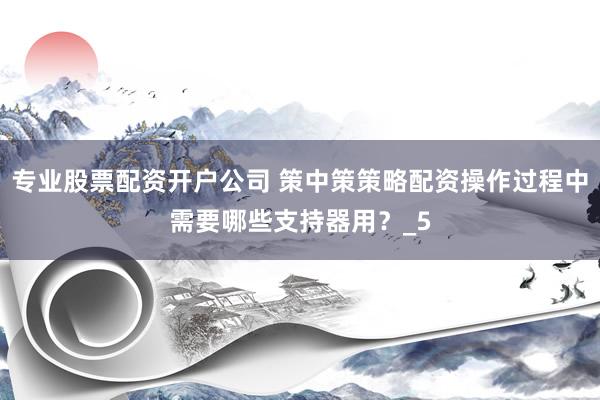 专业股票配资开户公司 策中策策略配资操作过程中需要哪些支持器用？_5