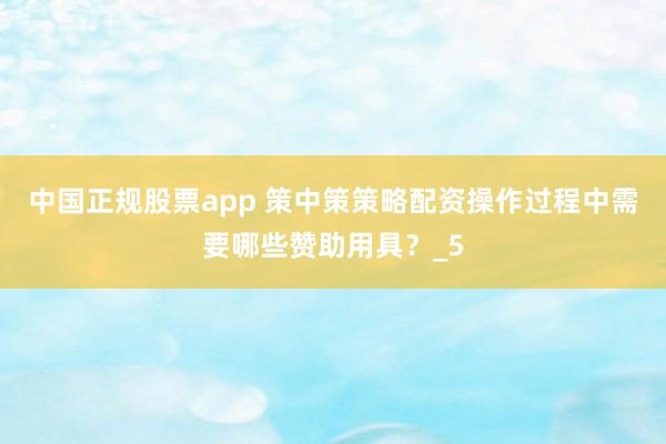 中国正规股票app 策中策策略配资操作过程中需要哪些赞助用具？_5