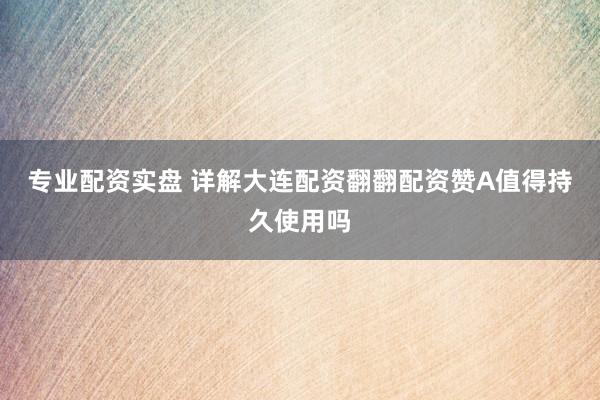 专业配资实盘 详解大连配资翻翻配资赞A值得持久使用吗