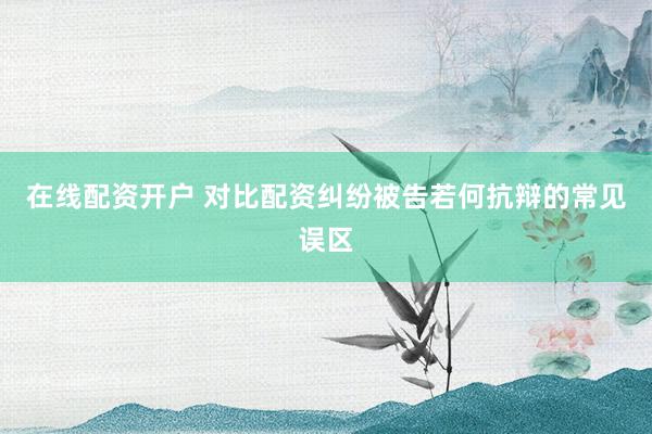 在线配资开户 对比配资纠纷被告若何抗辩的常见误区