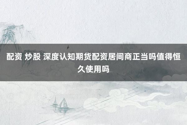 配资 炒股 深度认知期货配资居间商正当吗值得恒久使用吗