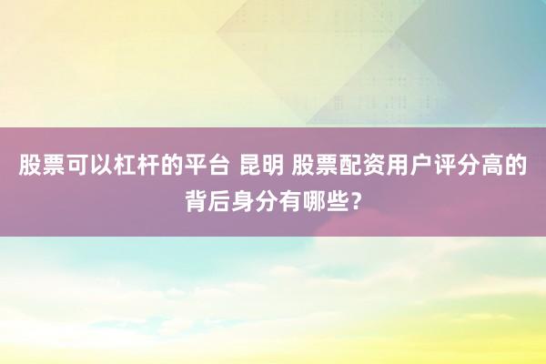 股票可以杠杆的平台 昆明 股票配资用户评分高的背后身分有哪些？