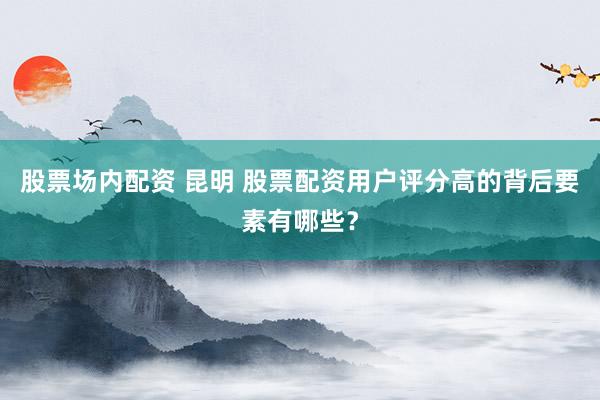 股票场内配资 昆明 股票配资用户评分高的背后要素有哪些？
