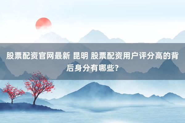股票配资官网最新 昆明 股票配资用户评分高的背后身分有哪些？