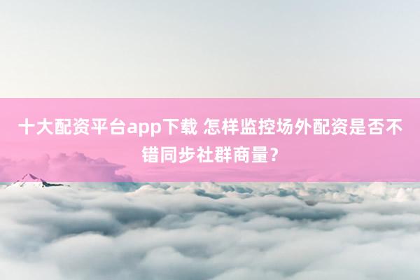 十大配资平台app下载 怎样监控场外配资是否不错同步社群商量？
