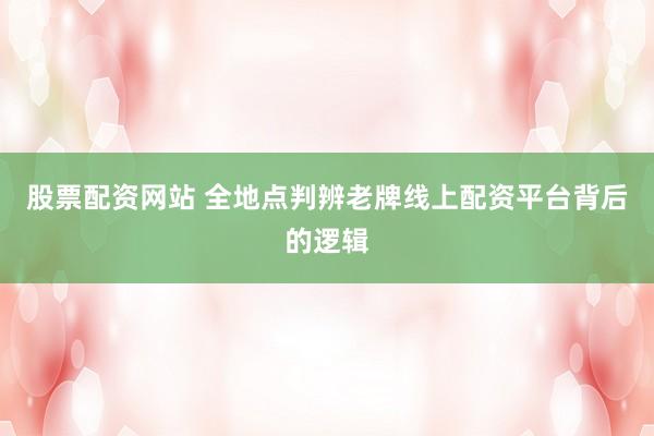 股票配资网站 全地点判辨老牌线上配资平台背后的逻辑