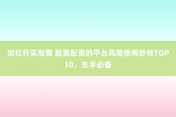 加杠杆买股票 股票配资的平台风险使用妙技TOP10，生手必备
