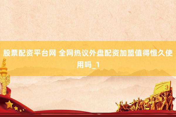 股票配资平台网 全网热议外盘配资加盟值得恒久使用吗_1