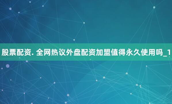 股票配资. 全网热议外盘配资加盟值得永久使用吗_1