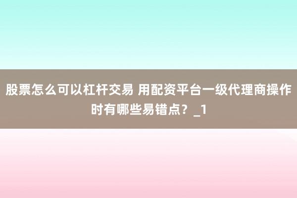 股票怎么可以杠杆交易 用配资平台一级代理商操作时有哪些易错点？_1