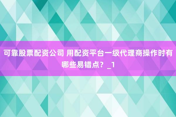 可靠股票配资公司 用配资平台一级代理商操作时有哪些易错点？_1