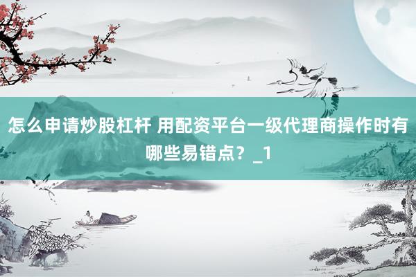 怎么申请炒股杠杆 用配资平台一级代理商操作时有哪些易错点？_1