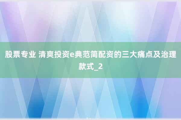 股票专业 清爽投资e典范简配资的三大痛点及治理款式_2