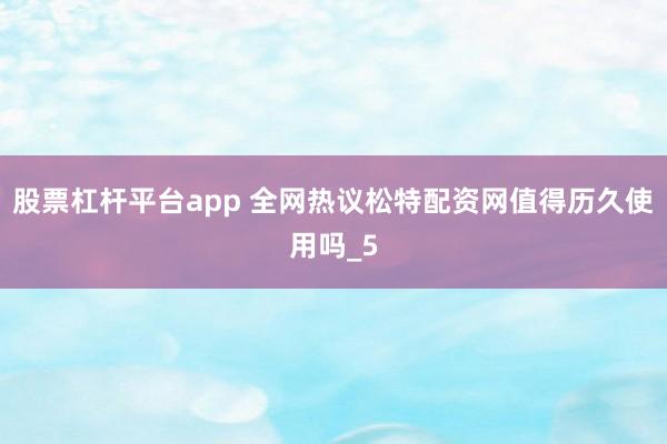 股票杠杆平台app 全网热议松特配资网值得历久使用吗_5