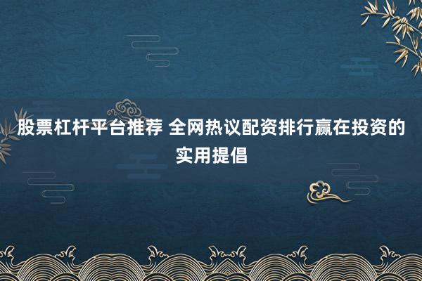 股票杠杆平台推荐 全网热议配资排行赢在投资的实用提倡