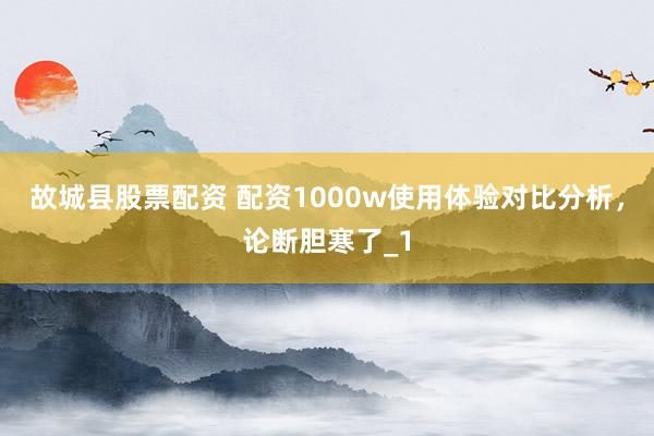 故城县股票配资 配资1000w使用体验对比分析，论断胆寒了_1