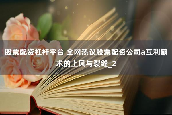 股票配资杠杆平台 全网热议股票配资公司a互利霸术的上风与裂缝_2