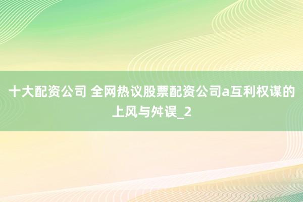 十大配资公司 全网热议股票配资公司a互利权谋的上风与舛误_2