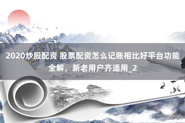2020炒股配资 股票配资怎么记账相比好平台功能全解，新老用户齐适用_2